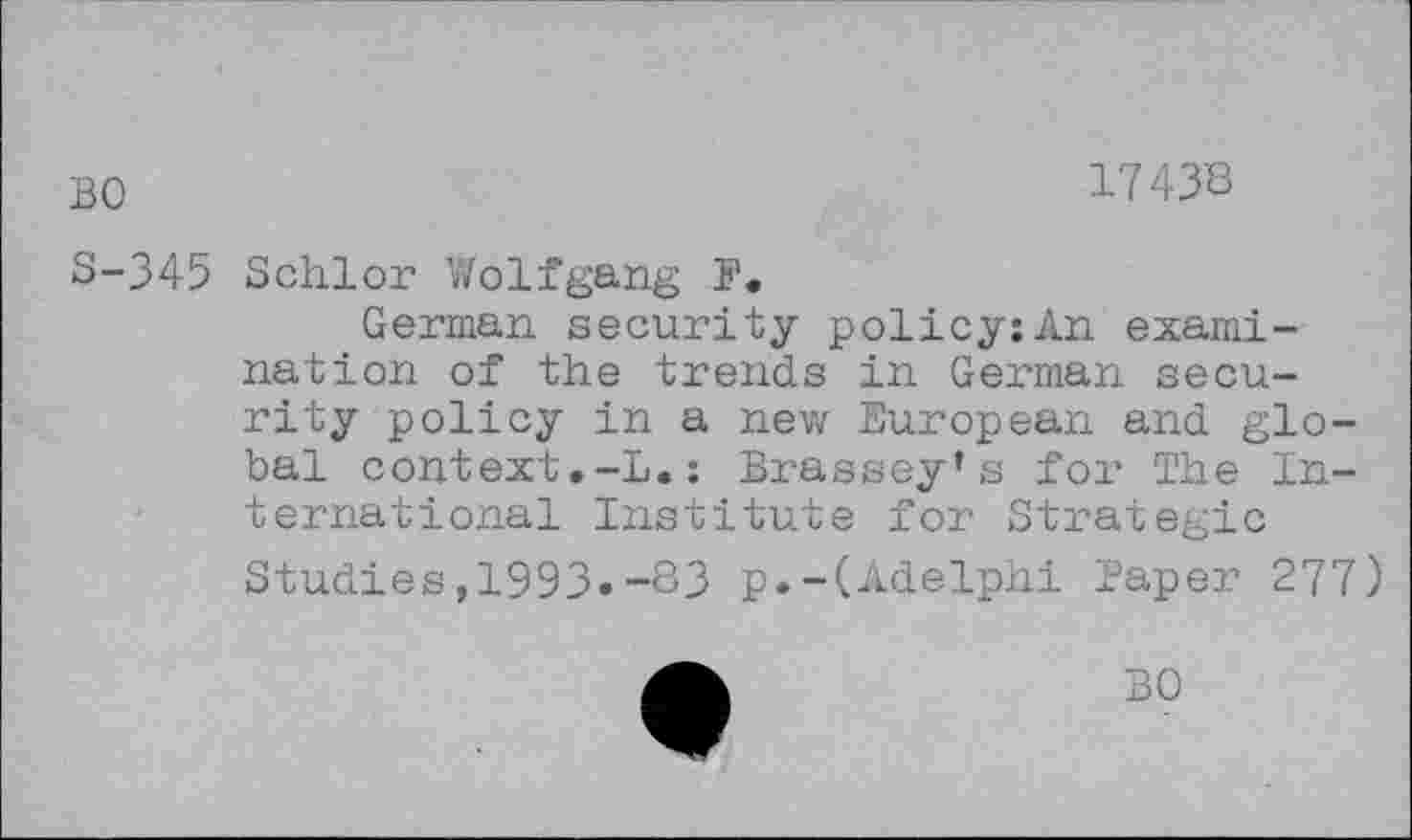 ﻿BO
1743'8
S-345 Schlor Wolfgang F.
German security policy:An examination of the trends in German security policy in a new European and global context.-L.: Brassey’s for The International Institute for Strategic Studies,1993«-83 p.-(Adelphi Paper 277)
BO